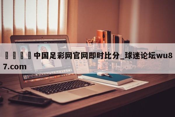 🍢中国足彩网官网即时比分_球迷论坛wu87.com