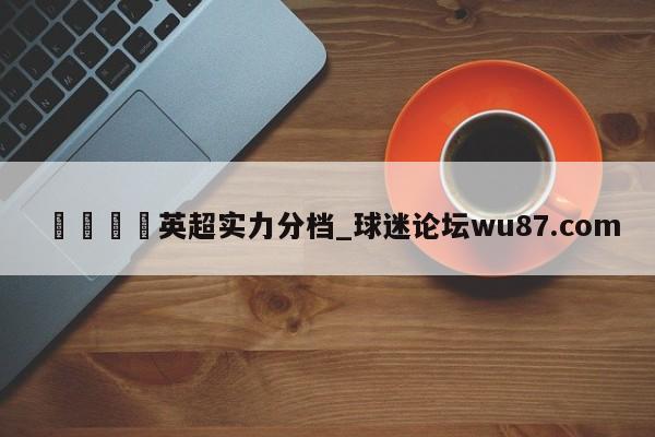 🍢英超实力分档_球迷论坛wu87.com