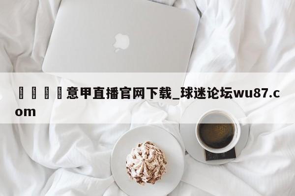 🍢意甲直播官网下载_球迷论坛wu87.com