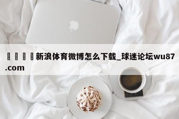 🍢新浪体育微博怎么下载_球迷论坛wu87.com