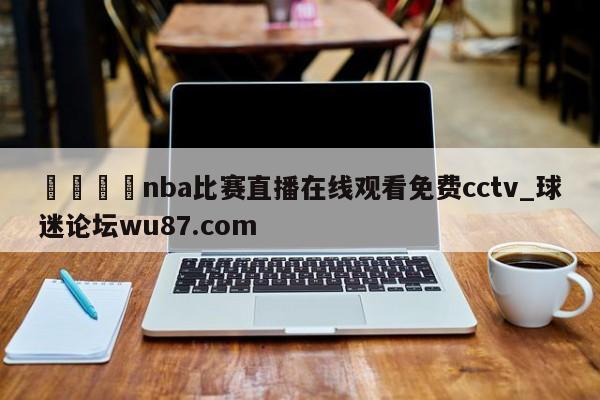 🍢nba比赛直播在线观看免费cctv_球迷论坛wu87.com