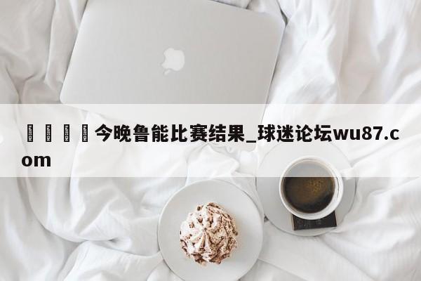 🍢今晚鲁能比赛结果_球迷论坛wu87.com