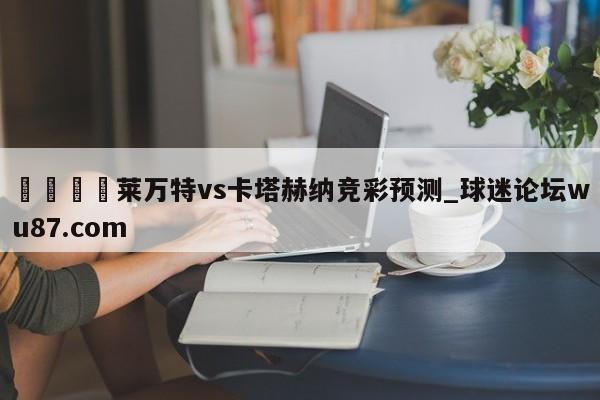 🍢莱万特vs卡塔赫纳竞彩预测_球迷论坛wu87.com