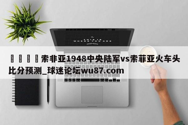 🍢索非亚1948中央陆军vs索菲亚火车头比分预测_球迷论坛wu87.com