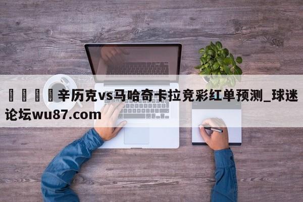🍢辛历克vs马哈奇卡拉竞彩红单预测_球迷论坛wu87.com