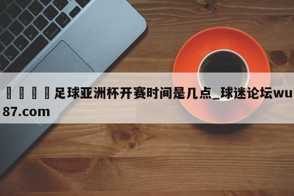 🍢足球亚洲杯开赛时间是几点_球迷论坛wu87.com