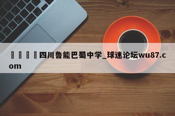 🍢四川鲁能巴蜀中学_球迷论坛wu87.com