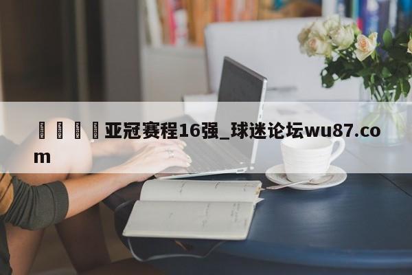 🍢亚冠赛程16强_球迷论坛wu87.com