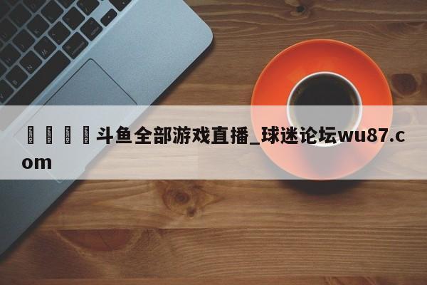 🍢斗鱼全部游戏直播_球迷论坛wu87.com