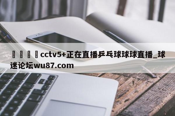 🍢cctv5+正在直播乒乓球球球直播_球迷论坛wu87.com