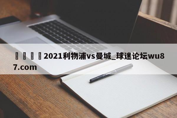 🍢2021利物浦vs曼城_球迷论坛wu87.com