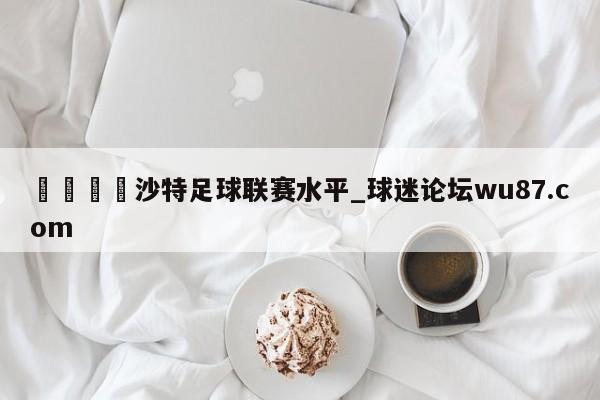 🍢沙特足球联赛水平_球迷论坛wu87.com