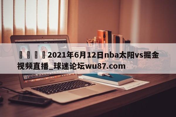 🍢2021年6月12日nba太阳vs掘金视频直播_球迷论坛wu87.com