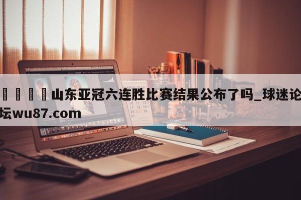 🍢山东亚冠六连胜比赛结果公布了吗_球迷论坛wu87.com