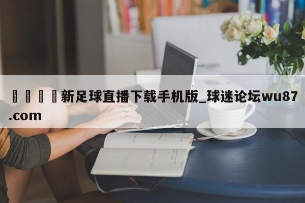 🍢新足球直播下载手机版_球迷论坛wu87.com