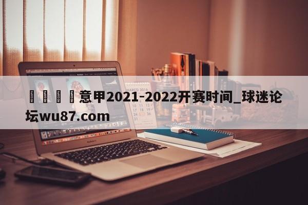 🍢意甲2021-2022开赛时间_球迷论坛wu87.com