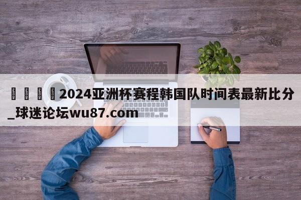 🍢2024亚洲杯赛程韩国队时间表最新比分_球迷论坛wu87.com