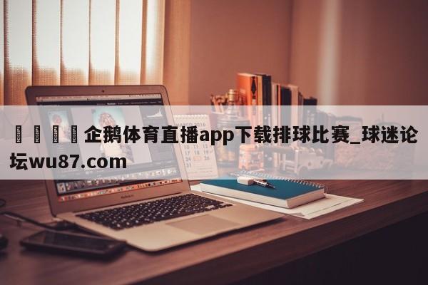🍢企鹅体育直播app下载排球比赛_球迷论坛wu87.com