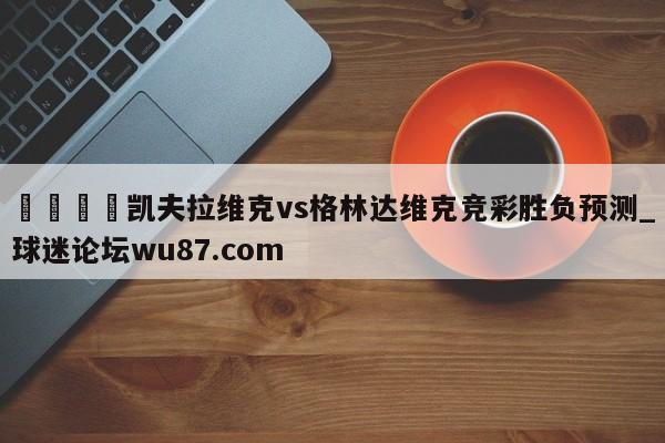 🍢凯夫拉维克vs格林达维克竞彩胜负预测_球迷论坛wu87.com
