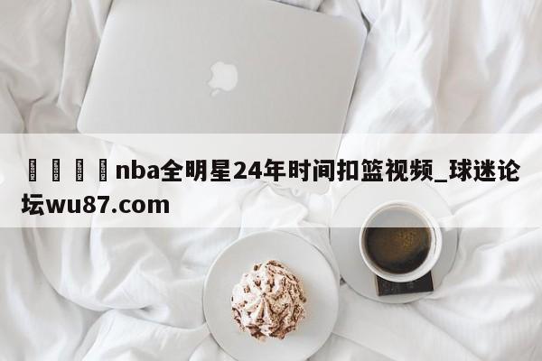 🍢nba全明星24年时间扣篮视频_球迷论坛wu87.com