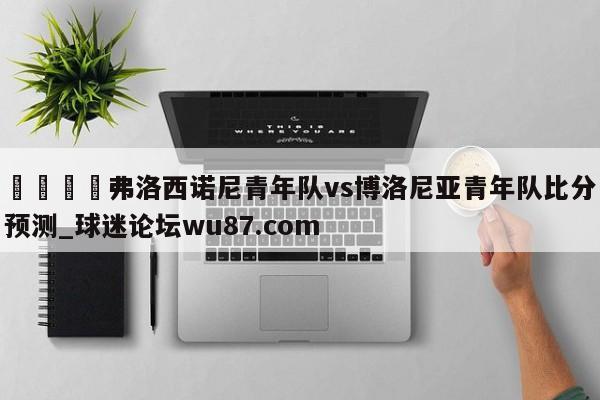 🍢弗洛西诺尼青年队vs博洛尼亚青年队比分预测_球迷论坛wu87.com