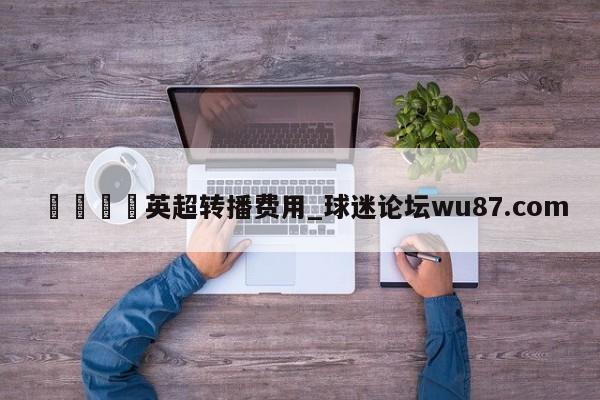 🍢英超转播费用_球迷论坛wu87.com