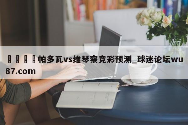 🍢帕多瓦vs维琴察竞彩预测_球迷论坛wu87.com
