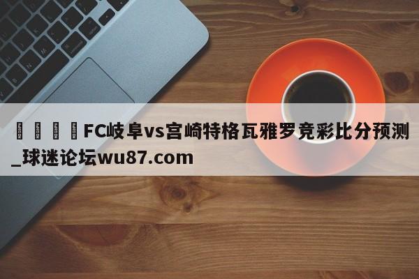 🍢FC岐阜vs宫崎特格瓦雅罗竞彩比分预测_球迷论坛wu87.com
