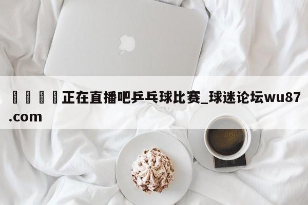 🍢正在直播吧乒乓球比赛_球迷论坛wu87.com