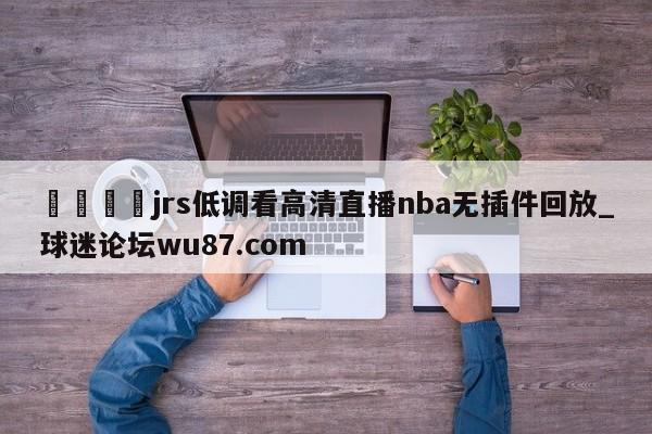 🍢jrs低调看高清直播nba无插件回放_球迷论坛wu87.com
