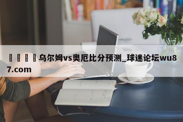 🍢乌尔姆vs奥厄比分预测_球迷论坛wu87.com