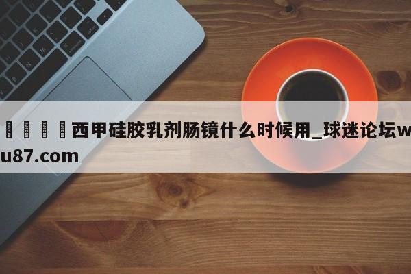 🍢西甲硅胶乳剂肠镜什么时候用_球迷论坛wu87.com