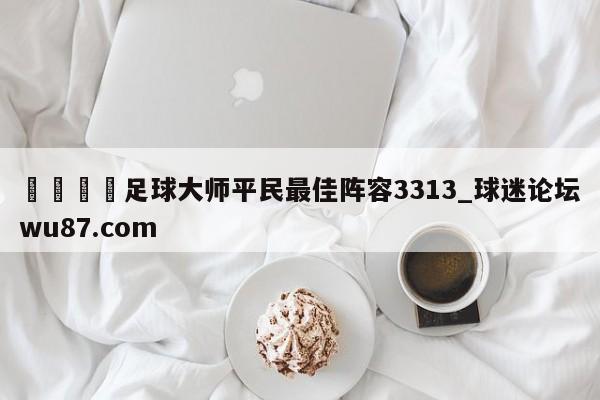 🍢足球大师平民最佳阵容3313_球迷论坛wu87.com