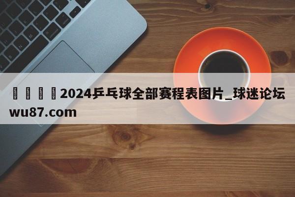 🍢2024乒乓球全部赛程表图片_球迷论坛wu87.com