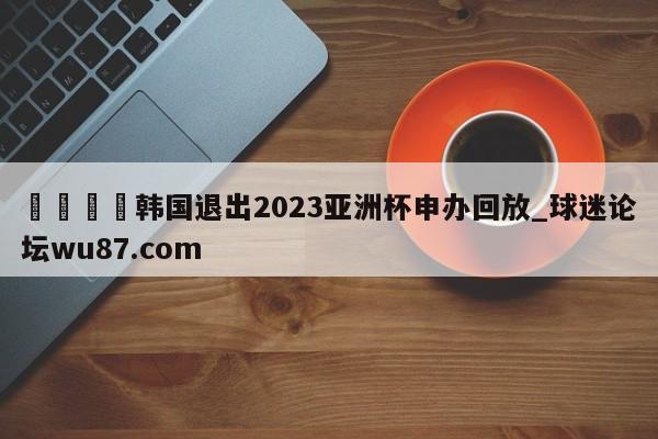 🍢韩国退出2023亚洲杯申办回放_球迷论坛wu87.com