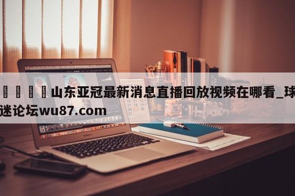 🍢山东亚冠最新消息直播回放视频在哪看_球迷论坛wu87.com
