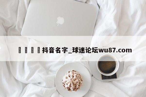 🍢抖音名字_球迷论坛wu87.com