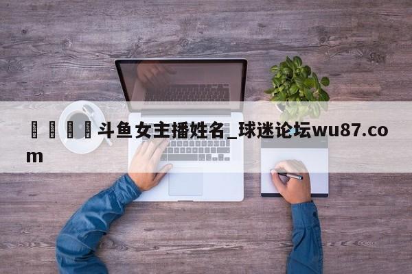 🍢斗鱼女主播姓名_球迷论坛wu87.com