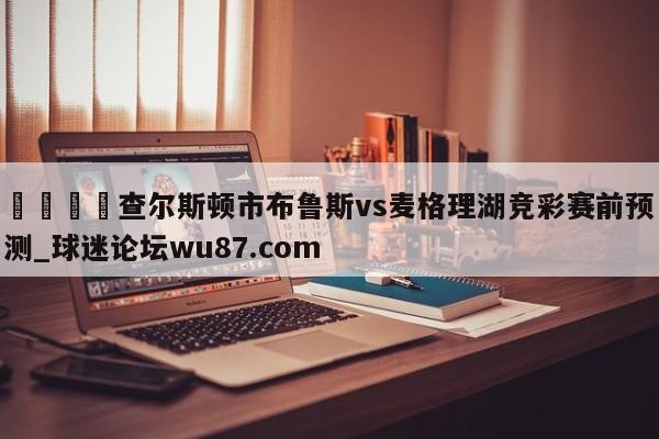 🍢查尔斯顿市布鲁斯vs麦格理湖竞彩赛前预测_球迷论坛wu87.com