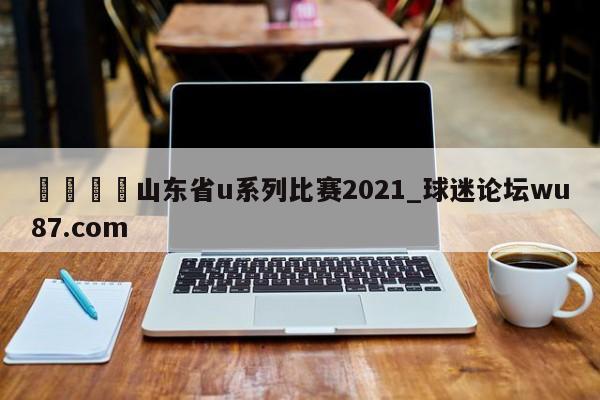 🍢山东省u系列比赛2021_球迷论坛wu87.com