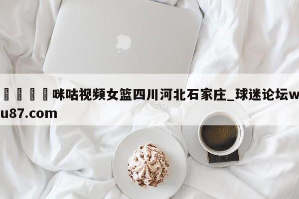 🍢咪咕视频女篮四川河北石家庄_球迷论坛wu87.com