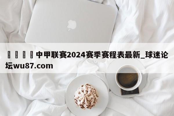 🍢中甲联赛2024赛季赛程表最新_球迷论坛wu87.com