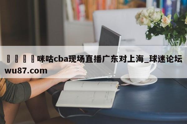 🍢咪咕cba现场直播广东对上海_球迷论坛wu87.com