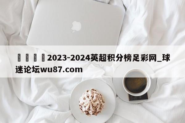 🍢2023-2024英超积分榜足彩网_球迷论坛wu87.com