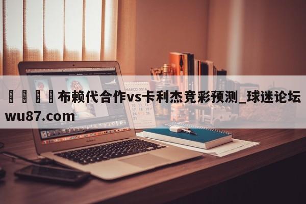🍢布赖代合作vs卡利杰竞彩预测_球迷论坛wu87.com