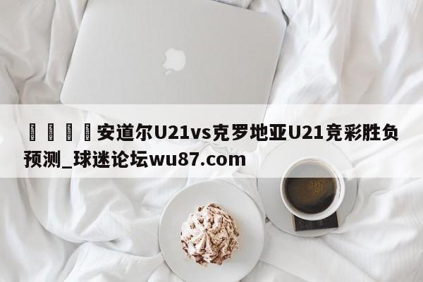 🍢安道尔U21vs克罗地亚U21竞彩胜负预测_球迷论坛wu87.com