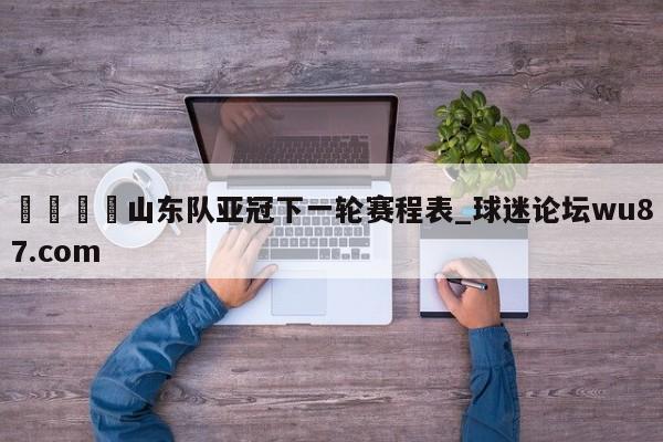 🍢山东队亚冠下一轮赛程表_球迷论坛wu87.com