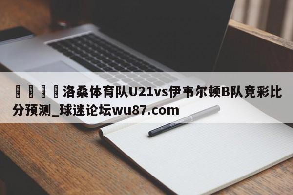 🍢洛桑体育队U21vs伊韦尔顿B队竞彩比分预测_球迷论坛wu87.com