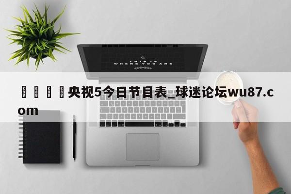 🍢央视5今日节目表_球迷论坛wu87.com