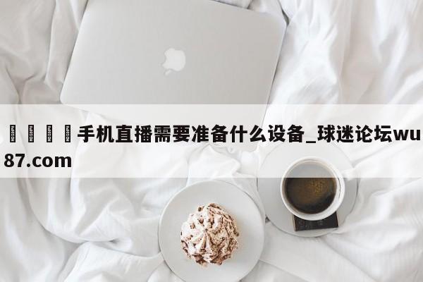 🍢手机直播需要准备什么设备_球迷论坛wu87.com